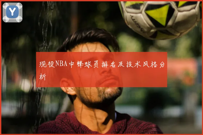 现役NBA中锋球员排名及技术风格分析