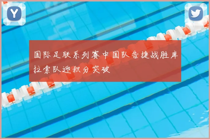 国际足联系列赛中国队告捷战胜库拉索队迎积分突破